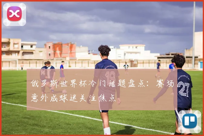 俄罗斯世界杯冷门话题盘点:赛场意外成球迷关注焦点
