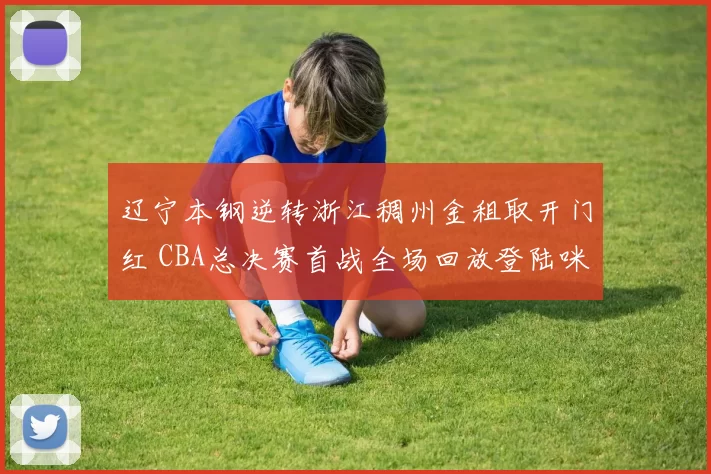 辽宁本钢逆转浙江稠州金租取开门红 CBA总决赛首战全场回放登陆咪咕