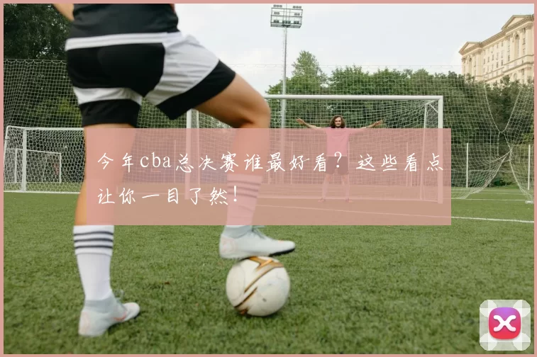 今年cba总决赛谁最好看？这些看点让你一目了然！