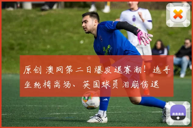 原创 澳网第二日爆发退赛潮！选手坐轮椅离场、英国球员泪崩伤退