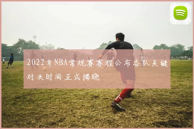 2022年NBA常规赛赛程公布各队关键对决时间正式揭晓