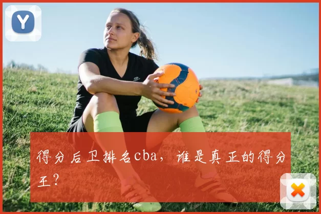 得分后卫排名cba,谁是真正的得分王?