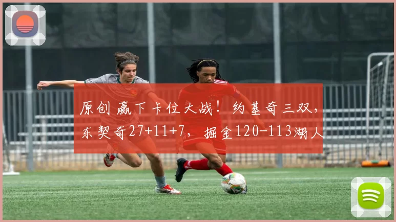 原创 赢下卡位大战！约基奇三双，东契奇27+11+7，掘金120-113湖人