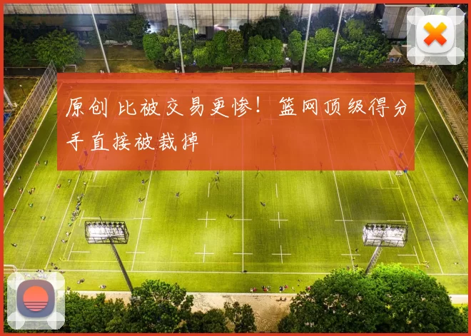 原创 比被交易更惨！篮网顶级得分手直接被裁掉