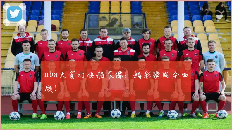 nba火箭对快船录像，精彩瞬间全回顾！