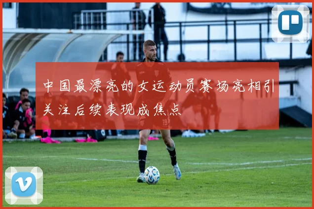 中国最漂亮的女运动员赛场亮相引关注后续表现成焦点
