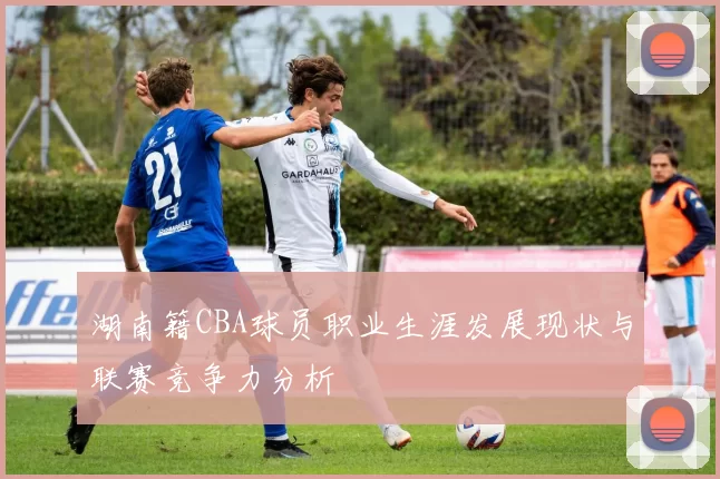 湖南籍CBA球员职业生涯发展现状与联赛竞争力分析