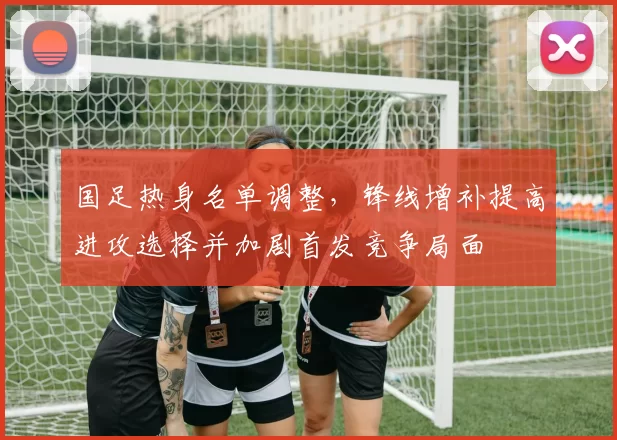 国足热身名单调整，锋线增补提高进攻选择并加剧首发竞争局面