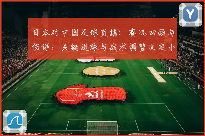 日本对中国足球直播：赛况回顾与伤停，关键进球与战术调整决定小组积分