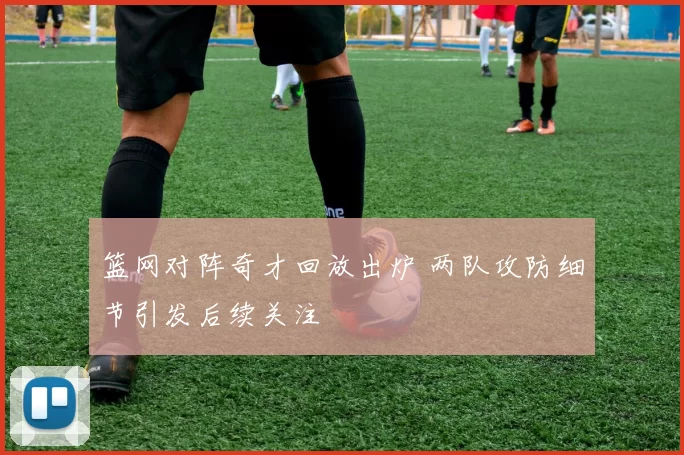 篮网对阵奇才回放出炉 两队攻防细节引发后续关注