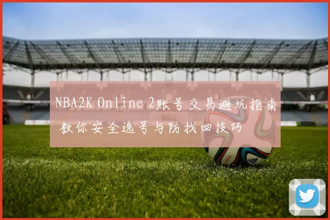 NBA2K Online 2账号交易避坑指南 教你安全选号与防找回技巧