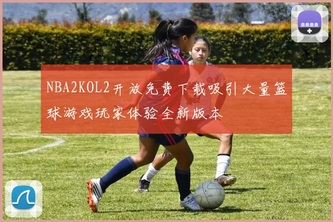 NBA2KOL2开放免费下载吸引大量篮球游戏玩家体验全新版本