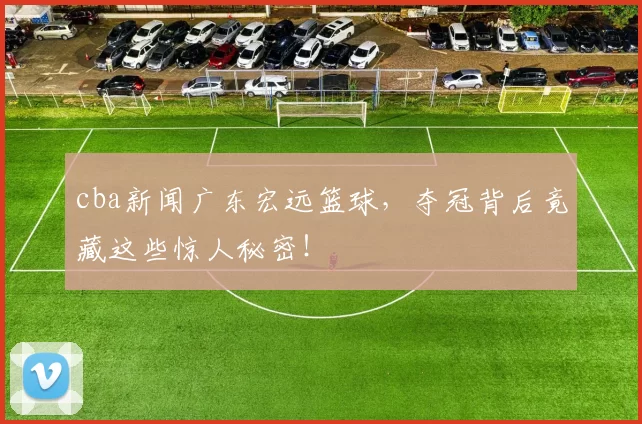 cba新闻广东宏远篮球，夺冠背后竟藏这些惊人秘密！