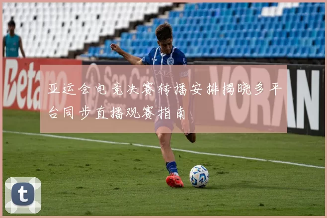 亚运会电竞决赛转播安排揭晓多平台同步直播观赛指南