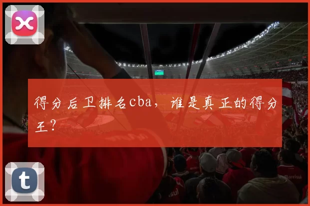 得分后卫排名cba,谁是真正的得分王?