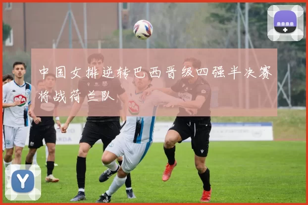 中国女排逆转巴西晋级四强半决赛将战荷兰队