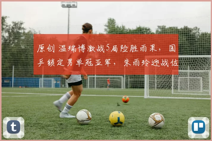 原创 温瑞博激战5局险胜雨果，国乒锁定男单冠亚军，朱雨玲迎战佐藤瞳争女单冠军