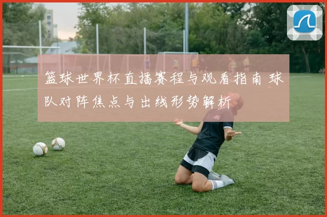 篮球世界杯直播赛程与观看指南 球队对阵焦点与出线形势解析