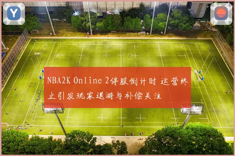 NBA2K Online 2停服倒计时 运营终止引发玩家退游与补偿关注