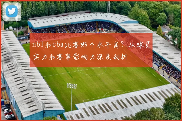 nbl和cba比赛哪个水平高?从球员实力和赛事影响力深度剖析