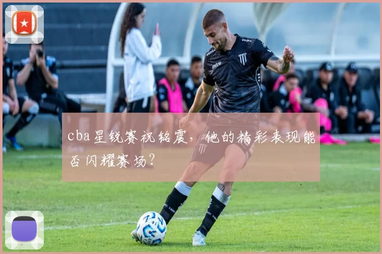 cba星锐赛祝铭震，他的精彩表现能否闪耀赛场？