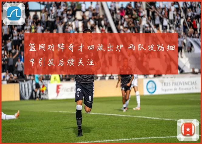 篮网对阵奇才回放出炉 两队攻防细节引发后续关注