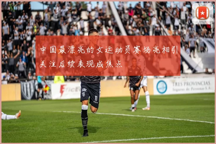中国最漂亮的女运动员赛场亮相引关注后续表现成焦点