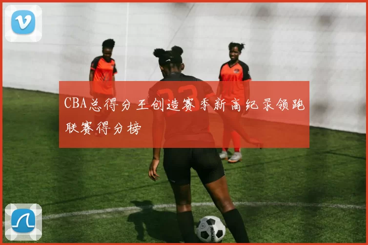 CBA总得分王创造赛季新高纪录领跑联赛得分榜