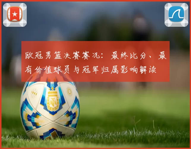 欧冠男篮决赛赛况：最终比分、最有价值球员与冠军归属影响解读