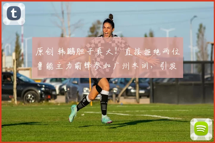 原创 韩鹏胆子真大！直接拒绝两位鲁能主力前锋参加广州冬训，引发热议