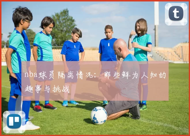 nba球员隔离情况：那些鲜为人知的趣事与挑战