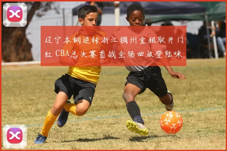 辽宁本钢逆转浙江稠州金租取开门红 CBA总决赛首战全场回放登陆咪咕