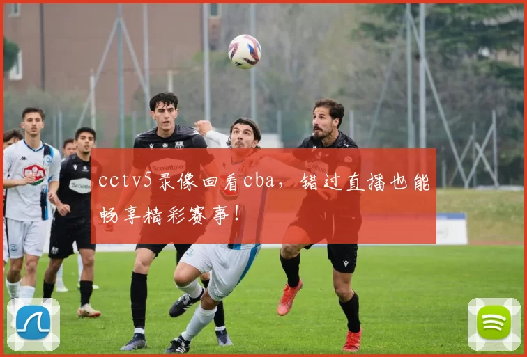 cctv5录像回看cba,错过直播也能畅享精彩赛事!
