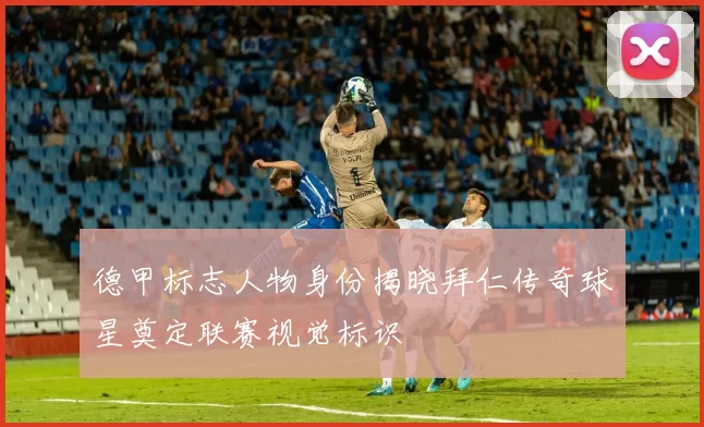 德甲标志人物身份揭晓拜仁传奇球星奠定联赛视觉标识