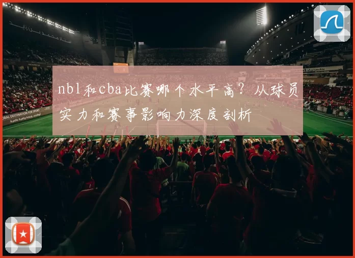 nbl和cba比赛哪个水平高?从球员实力和赛事影响力深度剖析