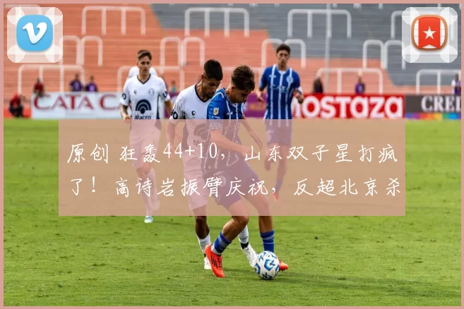 原创 狂轰44+10，山东双子星打疯了！高诗岩振臂庆祝，反超北京杀进前4