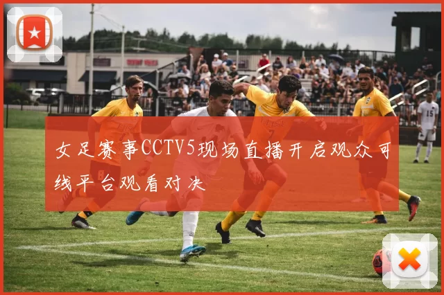 女足赛事CCTV5现场直播开启观众可线平台观看对决