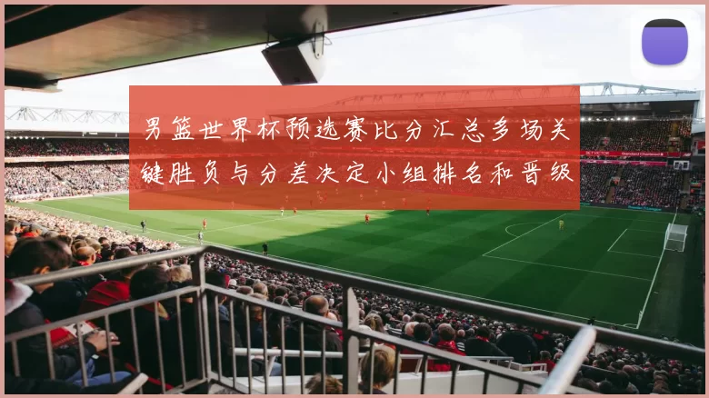 男篮世界杯预选赛比分汇总多场关键胜负与分差决定小组排名和晋级形势